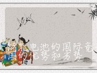 储能电池的国际竞争格局,储能电池的国际竞争格局及中国的优势和劣势